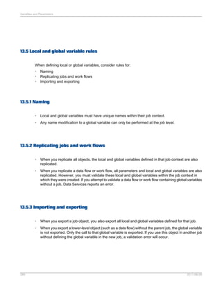 Variables and Parameters

13.5 Local and global variable rules
When defining local or global variables, consider rules for:
•
•
•

Naming
Replicating jobs and work flows
Importing and exporting

13.5.1 Naming
•

Local and global variables must have unique names within their job context.

•

Any name modification to a global variable can only be performed at the job level.

13.5.2 Replicating jobs and work flows
•

When you replicate all objects, the local and global variables defined in that job context are also
replicated.

•

When you replicate a data flow or work flow, all parameters and local and global variables are also
replicated. However, you must validate these local and global variables within the job context in
which they were created. If you attempt to validate a data flow or work flow containing global variables
without a job, Data Services reports an error.

13.5.3 Importing and exporting
•
•

289

When you export a job object, you also export all local and global variables defined for that job.
When you export a lower-level object (such as a data flow) without the parent job, the global variable
is not exported. Only the call to that global variable is exported. If you use this object in another job
without defining the global variable in the new job, a validation error will occur.

2011-06-09

 