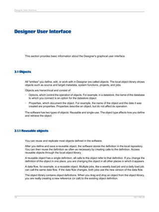 Designer User Interface

Designer User Interface

This section provides basic information about the Designer's graphical user interface.

3.1 Objects
All "entities" you define, edit, or work with in Designer are called objects. The local object library shows
objects such as source and target metadata, system functions, projects, and jobs.
Objects are hierarchical and consist of:
•

Options, which control the operation of objects. For example, in a datastore, the name of the database
to which you connect is an option for the datastore object.

•

Properties, which document the object. For example, the name of the object and the date it was
created are properties. Properties describe an object, but do not affect its operation.

The software has two types of objects: Reusable and single-use. The object type affects how you define
and retrieve the object.

3.1.1 Reusable objects
You can reuse and replicate most objects defined in the software.
After you define and save a reusable object, the software stores the definition in the local repository.
You can then reuse the definition as often as necessary by creating calls to the definition. Access
reusable objects through the local object library.
A reusable object has a single definition; all calls to the object refer to that definition. If you change the
definition of the object in one place, you are changing the object in all other places in which it appears.
A data flow, for example, is a reusable object. Multiple jobs, like a weekly load job and a daily load job,
can call the same data flow. If the data flow changes, both jobs use the new version of the data flow.
The object library contains object definitions. When you drag and drop an object from the object library,
you are really creating a new reference (or call) to the existing object definition.

29

2011-06-09

 