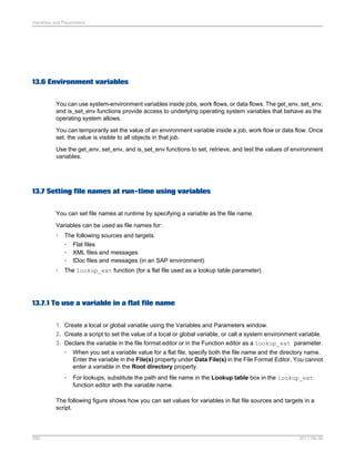 Variables and Parameters

13.6 Environment variables
You can use system-environment variables inside jobs, work flows, or data flows. The get_env, set_env,
and is_set_env functions provide access to underlying operating system variables that behave as the
operating system allows.
You can temporarily set the value of an environment variable inside a job, work flow or data flow. Once
set, the value is visible to all objects in that job.
Use the get_env, set_env, and is_set_env functions to set, retrieve, and test the values of environment
variables.

13.7 Setting file names at run-time using variables
You can set file names at runtime by specifying a variable as the file name.
Variables can be used as file names for:
•

The following sources and targets:
• Flat files
• XML files and messages
• IDoc files and messages (in an SAP environment)

•

The lookup_ext function (for a flat file used as a lookup table parameter)

13.7.1 To use a variable in a flat file name
1. Create a local or global variable using the Variables and Parameters window.
2. Create a script to set the value of a local or global variable, or call a system environment variable.
3. Declare the variable in the file format editor or in the Function editor as a lookup_ext parameter.
•

When you set a variable value for a flat file, specify both the file name and the directory name.
Enter the variable in the File(s) property under Data File(s) in the File Format Editor. You cannot
enter a variable in the Root directory property.

•

For lookups, substitute the path and file name in the Lookup table box in the lookup_ext
function editor with the variable name.

The following figure shows how you can set values for variables in flat file sources and targets in a
script.

290

2011-06-09

 