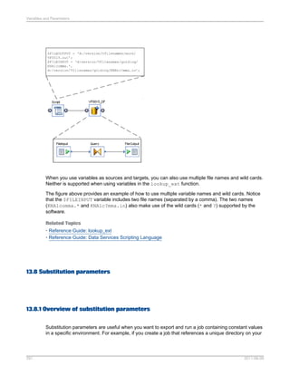 Variables and Parameters

When you use variables as sources and targets, you can also use multiple file names and wild cards.
Neither is supported when using variables in the lookup_ext function.
The figure above provides an example of how to use multiple variable names and wild cards. Notice
that the $FILEINPUT variable includes two file names (separated by a comma). The two names
(KNA1comma.* and KNA1c?mma.in) also make use of the wild cards (* and ?) supported by the
software.
Related Topics
• Reference Guide: lookup_ext
• Reference Guide: Data Services Scripting Language

13.8 Substitution parameters

13.8.1 Overview of substitution parameters
Substitution parameters are useful when you want to export and run a job containing constant values
in a specific environment. For example, if you create a job that references a unique directory on your

291

2011-06-09

 