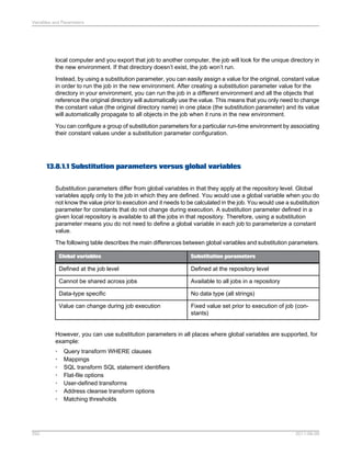 Variables and Parameters

local computer and you export that job to another computer, the job will look for the unique directory in
the new environment. If that directory doesn’t exist, the job won’t run.
Instead, by using a substitution parameter, you can easily assign a value for the original, constant value
in order to run the job in the new environment. After creating a substitution parameter value for the
directory in your environment, you can run the job in a different environment and all the objects that
reference the original directory will automatically use the value. This means that you only need to change
the constant value (the original directory name) in one place (the substitution parameter) and its value
will automatically propagate to all objects in the job when it runs in the new environment.
You can configure a group of substitution parameters for a particular run-time environment by associating
their constant values under a substitution parameter configuration.

13.8.1.1 Substitution parameters versus global variables
Substitution parameters differ from global variables in that they apply at the repository level. Global
variables apply only to the job in which they are defined. You would use a global variable when you do
not know the value prior to execution and it needs to be calculated in the job. You would use a substitution
parameter for constants that do not change during execution. A substitution parameter defined in a
given local repository is available to all the jobs in that repository. Therefore, using a substitution
parameter means you do not need to define a global variable in each job to parameterize a constant
value.
The following table describes the main differences between global variables and substitution parameters.
Global variables

Substitution parameters

Defined at the job level

Defined at the repository level

Cannot be shared across jobs

Available to all jobs in a repository

Data-type specific

No data type (all strings)

Value can change during job execution

Fixed value set prior to execution of job (constants)

However, you can use substitution parameters in all places where global variables are supported, for
example:
•
•
•
•
•
•
•

292

Query transform WHERE clauses
Mappings
SQL transform SQL statement identifiers
Flat-file options
User-defined transforms
Address cleanse transform options
Matching thresholds

2011-06-09

 