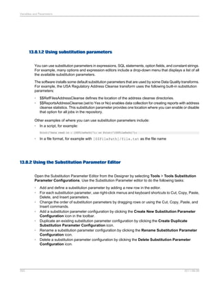 Variables and Parameters

13.8.1.2 Using substitution parameters
You can use substitution parameters in expressions, SQL statements, option fields, and constant strings.
For example, many options and expression editors include a drop-down menu that displays a list of all
the available substitution parameters.
The software installs some default substitution parameters that are used by some Data Quality transforms.
For example, the USA Regulatory Address Cleanse transform uses the following built-in substitution
parameters:
•
•

$$RefFilesAddressCleanse defines the location of the address cleanse directories.
$$ReportsAddressCleanse (set to Yes or No) enables data collection for creating reports with address
cleanse statistics. This substitution parameter provides one location where you can enable or disable
that option for all jobs in the repository.

Other examples of where you can use substitution parameters include:
• In a script, for example:
Print('Data read in : [$$FilePath]'); or Print('[$$FilePath]');

•

In a file format, for example with [$$FilePath]/file.txt as the file name

13.8.2 Using the Substitution Parameter Editor
Open the Substitution Parameter Editor from the Designer by selecting Tools > Tools Substitution
Parameter Configurations. Use the Substitution Parameter editor to do the following tasks:
•
•
•
•
•
•
•

293

Add and define a substitution parameter by adding a new row in the editor.
For each substitution parameter, use right-click menus and keyboard shortcuts to Cut, Copy, Paste,
Delete, and Insert parameters.
Change the order of substitution parameters by dragging rows or using the Cut, Copy, Paste, and
Insert commands.
Add a substitution parameter configuration by clicking the Create New Substitution Parameter
Configuration icon in the toolbar.
Duplicate an existing substitution parameter configuration by clicking the Create Duplicate
Substitution Parameter Configuration icon.
Rename a substitution parameter configuration by clicking the Rename Substitution Parameter
Configuration icon.
Delete a substitution parameter configuration by clicking the Delete Substitution Parameter
Configuration icon.

2011-06-09

 
