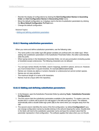 Variables and Parameters

•
•
•

Reorder the display of configurations by clicking the Sort Configuration Names in Ascending
Order and Sort Configuration Names in Descending Order icons.
Move the default configuration so it displays next to the list of substitution parameters by clicking
the Move Default Configuration To Front icon.
Change the default configuration.

Related Topics
• Adding and defining substitution parameters

13.8.2.1 Naming substitution parameters
When you name and define substitution parameters, use the following rules:
•

•

The name prefix is two dollar signs $$ (global variables are prefixed with one dollar sign). When
adding new substitution parameters in the Substitution Parameter Editor, the editor automatically
adds the prefix.
When typing names in the Substitution Parameter Editor, do not use punctuation (including quotes
or brackets) except underscores. The following characters are not allowed:
,: / '  " = < > + | - * % ; t [ ] ( ) r n $ ] +

•
•
•
•
•

You can type names directly into fields, column mappings, transform options, and so on. However,
you must enclose them in square brackets, for example [$$SamplesInstall].
Names can include any alpha or numeric character or underscores but cannot contain spaces.
Names are not case sensitive.
The maximum length of a name is 64 characters.
Names must be unique within the repository.

13.8.2.2 Adding and defining substitution parameters
1. In the Designer, open the Substitution Parameter Editor by selecting Tools > Substitution Parameter
Configurations.
2. The first column lists the substitution parameters available in the repository. To create a new one,
double-click in a blank cell (a pencil icon will appear in the left) and type a name. The software
automatically adds a double dollar-sign prefix ($$) to the name when you navigate away from the
cell.
3. The second column identifies the name of the first configuration, by default Configuration1 (you
can change configuration names by double-clicking in the cell and retyping the name). Double-click
in the blank cell next to the substitution parameter name and type the constant value that the
parameter represents in that configuration. The software applies that value when you run the job.

294

2011-06-09

 