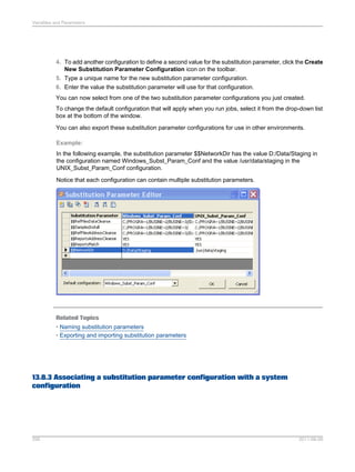 Variables and Parameters

4. To add another configuration to define a second value for the substitution parameter, click the Create
New Substitution Parameter Configuration icon on the toolbar.
5. Type a unique name for the new substitution parameter configuration.
6. Enter the value the substitution parameter will use for that configuration.
You can now select from one of the two substitution parameter configurations you just created.
To change the default configuration that will apply when you run jobs, select it from the drop-down list
box at the bottom of the window.
You can also export these substitution parameter configurations for use in other environments.
Example:
In the following example, the substitution parameter $$NetworkDir has the value D:/Data/Staging in
the configuration named Windows_Subst_Param_Conf and the value /usr/data/staging in the
UNIX_Subst_Param_Conf configuration.
Notice that each configuration can contain multiple substitution parameters.

Related Topics
• Naming substitution parameters
• Exporting and importing substitution parameters

13.8.3 Associating a substitution parameter configuration with a system
configuration

295

2011-06-09

 