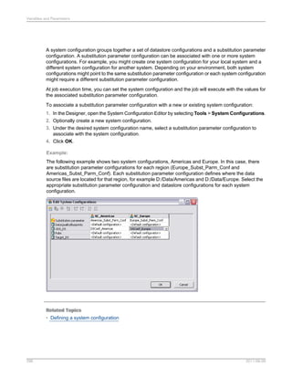 Variables and Parameters

A system configuration groups together a set of datastore configurations and a substitution parameter
configuration. A substitution parameter configuration can be associated with one or more system
configurations. For example, you might create one system configuration for your local system and a
different system configuration for another system. Depending on your environment, both system
configurations might point to the same substitution parameter configuration or each system configuration
might require a different substitution parameter configuration.
At job execution time, you can set the system configuration and the job will execute with the values for
the associated substitution parameter configuration.
To associate a substitution parameter configuration with a new or existing system configuration:
1. In the Designer, open the System Configuration Editor by selecting Tools > System Configurations.
2. Optionally create a new system configuration.
3. Under the desired system configuration name, select a substitution parameter configuration to
associate with the system configuration.
4. Click OK.
Example:
The following example shows two system configurations, Americas and Europe. In this case, there
are substitution parameter configurations for each region (Europe_Subst_Parm_Conf and
Americas_Subst_Parm_Conf). Each substitution parameter configuration defines where the data
source files are located for that region, for example D:/Data/Americas and D:/Data/Europe. Select the
appropriate substitution parameter configuration and datastore configurations for each system
configuration.

Related Topics
• Defining a system configuration

296

2011-06-09

 