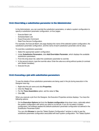 Variables and Parameters

13.8.4 Overriding a substitution parameter in the Administrator
In the Administrator, you can override the substitution parameters, or select a system configuration to
specify a substitution parameter configuration, on four pages:
• Execute Batch Job
• Schedule Batch Job
• Export Execution Command
• Real-Time Service Configuration
For example, the Execute Batch Job page displays the name of the selected system configuration, the
substitution parameter configuration, and the name of each substitution parameter and its value.
To override a substitution parameter:
1. Select the appropriate system configuration.
2. Under Substitution Parameters, click Add Overridden Parameter, which displays the available
substitution parameters.
3. From the drop-down list, select the substitution parameter to override.
4. In the second column, type the override value. Enter the value as a string without quotes (in contrast
with Global Variables).
5. Execute the job.

13.8.5 Executing a job with substitution parameters
To see the details of how substitution parameters are being used in the job during execution in the
Designer trace log:
1.
2.
3.
4.

Right-click the job name and click Properties.
Click the Trace tab.
For the Trace Assemblers option, set the value to Yes.
Click OK.

When you execute a job from the Designer, the Execution Properties window displays. You have the
following options:
•

On the Execution Options tab from the System configuration drop-down menu, optionally select
the system configuration with which you want to run the job. If you do not select a system
configuration, the software applies the default substitution parameter configuration as defined in the
Substitution Parameter Editor.
You can click Browse to view the "Select System Configuration" window in order to see the
substitution parameter configuration associated with each system configuration. The "Select System

297

2011-06-09

 