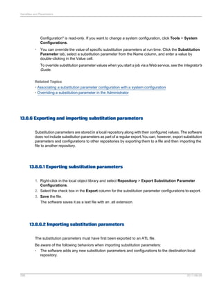 Variables and Parameters

Configuration" is read-only. If you want to change a system configuration, click Tools > System
Configurations.
•

You can override the value of specific substitution parameters at run time. Click the Substitution
Parameter tab, select a substitution parameter from the Name column, and enter a value by
double-clicking in the Value cell.
To override substitution parameter values when you start a job via a Web service, see the Integrator's
Guide.

Related Topics
• Associating a substitution parameter configuration with a system configuration
• Overriding a substitution parameter in the Administrator

13.8.6 Exporting and importing substitution parameters
Substitution parameters are stored in a local repository along with their configured values. The software
does not include substitution parameters as part of a regular export.You can, however, export substitution
parameters and configurations to other repositories by exporting them to a file and then importing the
file to another repository.

13.8.6.1 Exporting substitution parameters
1. Right-click in the local object library and select Repository > Export Substitution Parameter
Configurations.
2. Select the check box in the Export column for the substitution parameter configurations to export.
3. Save the file.
The software saves it as a text file with an .atl extension.

13.8.6.2 Importing substitution parameters
The substitution parameters must have first been exported to an ATL file.
Be aware of the following behaviors when importing substitution parameters:
• The software adds any new substitution parameters and configurations to the destination local
repository.

298

2011-06-09

 
