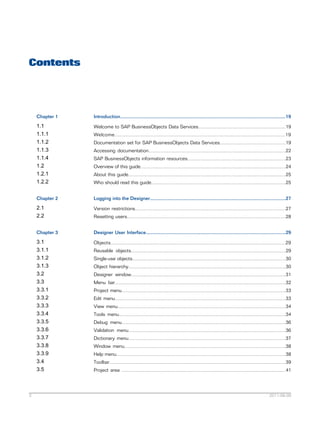 Contents

Chapter 1

1.1
1.1.1
1.1.2
1.1.3
1.1.4
1.2
1.2.1
1.2.2

Welcome to SAP BusinessObjects Data Services.................................................................19

Chapter 2

Logging into the Designer.....................................................................................................27

2.1
2.2

Version restrictions................................................................................................................27

Chapter 3

Designer User Interface........................................................................................................29

3.1
3.1.1
3.1.2
3.1.3
3.2
3.3
3.3.1
3.3.2
3.3.3
3.3.4
3.3.5
3.3.6
3.3.7
3.3.8
3.3.9
3.4
3.5

3

Introduction...........................................................................................................................19

Objects..................................................................................................................................29

Welcome...............................................................................................................................19
Documentation set for SAP BusinessObjects Data Services.................................................19
Accessing documentation......................................................................................................22
SAP BusinessObjects information resources.........................................................................23
Overview of this guide............................................................................................................24
About this guide.....................................................................................................................25
Who should read this guide....................................................................................................25

Resetting users......................................................................................................................28

Reusable objects...................................................................................................................29
Single-use objects..................................................................................................................30
Object hierarchy.....................................................................................................................30
Designer window...................................................................................................................31
Menu bar...............................................................................................................................32
Project menu..........................................................................................................................33
Edit menu...............................................................................................................................33
View menu.............................................................................................................................34
Tools menu............................................................................................................................34
Debug menu..........................................................................................................................36
Validation menu.....................................................................................................................36
Dictionary menu.....................................................................................................................37
Window menu........................................................................................................................38
Help menu..............................................................................................................................38
Toolbar...................................................................................................................................39
Project area ..........................................................................................................................41

2011-06-09

 