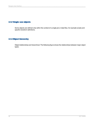 Designer User Interface

3.1.2 Single-use objects
Some objects are defined only within the context of a single job or data flow, for example scripts and
specific transform definitions.

3.1.3 Object hierarchy
Object relationships are hierarchical. The following figure shows the relationships between major object
types:

30

2011-06-09

 