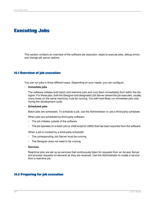 Executing Jobs

Executing Jobs

This section contains an overview of the software job execution, steps to execute jobs, debug errors,
and change job server options.

14.1 Overview of job execution
You can run jobs in three different ways. Depending on your needs, you can configure:
•

Immediate jobs
The software initiates both batch and real-time jobs and runs them immediately from within the De
signer. For these jobs, both the Designer and designated Job Server (where the job executes, usually
many times on the same machine) must be running. You will most likely run immediate jobs only
during the development cycle.

•

Scheduled jobs
Batch jobs are scheduled. To schedule a job, use the Administrator or use a third-party scheduler.
When jobs are scheduled by third-party software:
•

The job initiates outside of the software.

•

The job operates on a batch job (or shell script for UNIX) that has been exported from the software.

When a job is invoked by a third-party scheduler:
•
•
•

The corresponding Job Server must be running.
The Designer does not need to be running.

Services
Real-time jobs are set up as services that continuously listen for requests from an Access Server
and process requests on-demand as they are received. Use the Administrator to create a service
from a real-time job.

14.2 Preparing for job execution

301

2011-06-09

 