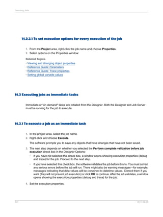 Executing Jobs

14.2.3.1 To set execution options for every execution of the job
1. From the Project area, right-click the job name and choose Properties.
2. Select options on the Properties window:
Related Topics
• Viewing and changing object properties
• Reference Guide: Parameters
• Reference Guide: Trace properties
• Setting global variable values

14.3 Executing jobs as immediate tasks
Immediate or "on demand" tasks are initiated from the Designer. Both the Designer and Job Server
must be running for the job to execute.

14.3.1 To execute a job as an immediate task
1. In the project area, select the job name.
2. Right-click and choose Execute.
The software prompts you to save any objects that have changes that have not been saved.
3. The next step depends on whether you selected the Perform complete validation before job
execution check box in the Designer Options:
•

If you have not selected this check box, a window opens showing execution properties (debug
and trace) for the job. Proceed to the next step.

•

If you have selected this check box, the software validates the job before it runs. You must correct
any serious errors before the job will run. There might also be warning messages—for example,
messages indicating that date values will be converted to datetime values. Correct them if you
want (they will not prevent job execution) or click OK to continue. After the job validates, a window
opens showing the execution properties (debug and trace) for the job.

4. Set the execution properties.

304

2011-06-09

 