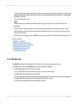 Executing Jobs

You can choose the Job Server that you want to process this job, datastore profiles for sources and
targets if applicable, enable automatic recovery, override the default trace properties, or select global
variables at runtime.
For more information, see:
Note:
Setting execution properties here affects a temporary change for the current execution only.
5. Click OK.
As the software begins execution, the execution window opens with the trace log button active.
Use the buttons at the top of the log window to display the trace log, monitor log, and error log (if
there are any errors).
After the job is complete, use an RDBMS query tool to check the contents of the target table or file.
Related Topics
• Designer — General
• Reference Guide: Parameters
• Reference Guide: Trace properties
• Setting global variable values
• Debugging execution errors
• Examining target data

14.3.2 Monitor tab
The Monitor tab lists the trace logs of all current or most recent executions of a job.
The traffic-light icons in the Monitor tab have the following meanings:
•

A green light indicates that the job is running
You can right-click and select Kill Job to stop a job that is still running.

•

A red light indicates that the job has stopped
You can right-click and select Properties to add a description for a specific trace log. This description
is saved with the log which can be accessed later from the Log tab.

•

305

A red cross indicates that the job encountered an error

2011-06-09

 