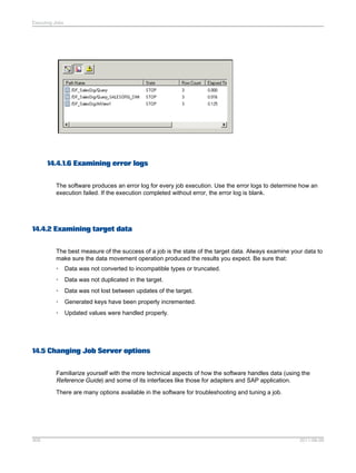 Executing Jobs

14.4.1.6 Examining error logs
The software produces an error log for every job execution. Use the error logs to determine how an
execution failed. If the execution completed without error, the error log is blank.

14.4.2 Examining target data
The best measure of the success of a job is the state of the target data. Always examine your data to
make sure the data movement operation produced the results you expect. Be sure that:
•

Data was not converted to incompatible types or truncated.

•

Data was not duplicated in the target.

•

Data was not lost between updates of the target.

•

Generated keys have been properly incremented.

•

Updated values were handled properly.

14.5 Changing Job Server options
Familiarize yourself with the more technical aspects of how the software handles data (using the
Reference Guide) and some of its interfaces like those for adapters and SAP application.
There are many options available in the software for troubleshooting and tuning a job.

309

2011-06-09

 