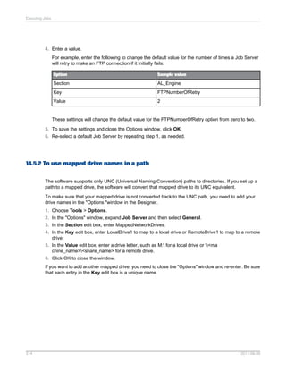 Executing Jobs

4. Enter a value.
For example, enter the following to change the default value for the number of times a Job Server
will retry to make an FTP connection if it initially fails:
Option

Sample value

Section

AL_Engine

Key

FTPNumberOfRetry

Value

2

These settings will change the default value for the FTPNumberOfRetry option from zero to two.
5. To save the settings and close the Options window, click OK.
6. Re-select a default Job Server by repeating step 1, as needed.

14.5.2 To use mapped drive names in a path
The software supports only UNC (Universal Naming Convention) paths to directories. If you set up a
path to a mapped drive, the software will convert that mapped drive to its UNC equivalent.
To make sure that your mapped drive is not converted back to the UNC path, you need to add your
drive names in the "Options "window in the Designer.
1. Choose Tools > Options.
2. In the "Options" window, expand Job Server and then select General.
3. In the Section edit box, enter MappedNetworkDrives.
4. In the Key edit box, enter LocalDrive1 to map to a local drive or RemoteDrive1 to map to a remote
drive.
5. In the Value edit box, enter a drive letter, such as M: for a local drive or <ma
chine_name><share_name> for a remote drive.
6. Click OK to close the window.
If you want to add another mapped drive, you need to close the "Options" window and re-enter. Be sure
that each entry in the Key edit box is a unique name.

314

2011-06-09

 