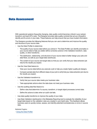 Data Assessment

Data Assessment

With operational systems frequently changing, data quality control becomes critical in your extract,
transform and load (ETL) jobs. The Designer provides data quality controls that act as a firewall to
identify and fix errors in your data. These features can help ensure that you have trusted information.
The Designer provides the following features that you can use to determine and improve the quality
and structure of your source data:
•

Use the Data Profiler to determine:
•

•

The distribution, relationship, and structure of your source data to better design your jobs and
data flows, as well as your target data warehouse.

•
•

The quality of your source data before you extract it. The Data Profiler can identify anomalies in
your source data to help you better define corrective actions in the Validation transform, data
quality, or other transforms.

The content of your source and target data so that you can verify that your data extraction job
returns the results you expect.

Use the View Data feature to:
•
•

•

View your source data before you execute a job to help you create higher quality job designs.
Compare sample data from different steps of your job to verify that your data extraction job returns
the results you expect.

Use the Validation transform to:
•
•

•

Verify that your source data meets your business rules.
Take appropriate actions when the data does not meet your business rules.

Use the auditing data flow feature to:
•

Define rules that determine if a source, transform, or target object processes correct data.

•

Define the actions to take when an audit rule fails.

•

Use data quality transforms to improve the quality of your data.

•

Use Data Validation dashboards in the Metadata Reporting tool to evaluate the reliability of your
target data based on the validation rules you created in your batch jobs. This feedback allows
business users to quickly review, assess, and identify potential inconsistencies or errors in source
data.

Related Topics
• Using the Data Profiler

315

2011-06-09

 