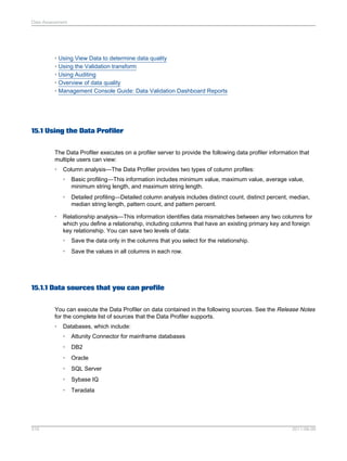 Data Assessment

• Using View Data to determine data quality
• Using the Validation transform
• Using Auditing
• Overview of data quality
• Management Console Guide: Data Validation Dashboard Reports

15.1 Using the Data Profiler
The Data Profiler executes on a profiler server to provide the following data profiler information that
multiple users can view:
•

Column analysis—The Data Profiler provides two types of column profiles:
•
•

•

Basic profiling—This information includes minimum value, maximum value, average value,
minimum string length, and maximum string length.
Detailed profiling—Detailed column analysis includes distinct count, distinct percent, median,
median string length, pattern count, and pattern percent.

Relationship analysis—This information identifies data mismatches between any two columns for
which you define a relationship, including columns that have an existing primary key and foreign
key relationship. You can save two levels of data:
•

Save the data only in the columns that you select for the relationship.

•

Save the values in all columns in each row.

15.1.1 Data sources that you can profile
You can execute the Data Profiler on data contained in the following sources. See the Release Notes
for the complete list of sources that the Data Profiler supports.
•

Databases, which include:
•
•

DB2

•

Oracle

•

SQL Server

•

Sybase IQ

•

316

Attunity Connector for mainframe databases

Teradata

2011-06-09

 