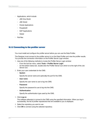Data Assessment

•

Applications, which include:
•
•

JDE World

•

Oracle Applications

•

PeopleSoft

•

SAP Applications

•
•

JDE One World

Siebel

Flat files

15.1.2 Connecting to the profiler server
You must install and configure the profiler server before you can use the Data Profiler.
The Designer must connect to the profiler server to run the Data Profiler and view the profiler results.
You provide this connection information on the Profiler Server Login window.
1. Use one of the following methods to invoke the Profiler Server Login window:
• From the tool bar menu, select Tools > Profiler Server Login.
• On the bottom status bar, double-click the Profiler Server icon which is to the right of the Job
Server icon.
2. Enter your user credentials for the CMS.
• System
Specify the server name and optionally the port for the CMS.
•

User name
Specify the user name to use to log into CMS.

•

Password
Specify the password to use to log into the CMS.

•

Authentication
Specify the authentication type used by the CMS.

3. Click Log on.
The software attempts to connect to the CMS using the specified information. When you log in
successfully, the list of profiler repositories that are available to you is displayed.
4. Select the repository you want to use.
5. Click OK to connect using the selected repository.

317

2011-06-09

 