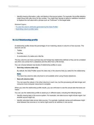 Data Assessment

•

Identify missing information, nulls, and blanks in the source system. For example, the profile statistics
might show that nulls occur for fax number. You might then decide to define a validation transform
to replace the null value with a phrase such as "Unknown" in the target table.

Related Topics
• To view the column attributes generated by the Data Profiler
• Submitting column profiler tasks

15.1.3.2 Relationship profile
A relationship profile shows the percentage of non matching values in columns of two sources. The
sources can be:
•

Tables

•

Flat files

•

A combination of a table and a flat file

The key columns can have a primary key and foreign key relationship defined or they can be unrelated
(as when one comes from a datastore and the other from a file format).
You can choose between two levels of relationship profiles to save:
•

Save key columns data only
By default, the Data Profiler saves the data only in the columns that you select for the relationship.
Note:
The Save key columns data only level is not available when using Oracle datastores.

•

Save all columns data
You can save the values in the other columns in each row, but this processing will take longer and
consume more computer resources to complete.

When you view the relationship profile results, you can drill down to see the actual data that does not
match.
You can use the relationship profile to assist you in different tasks, including the following tasks:
•
•

320

Identify missing data in the source system. For example, one data source might include region, but
another source might not.
Identify redundant data across data sources. For example, duplicate names and addresses might
exist between two sources or no name might exist for an address in one source.

2011-06-09

 