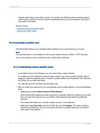 Data Assessment

•

Validate relationships across data sources. For example, two different problem tracking systems
might include a subset of common customer-reported problems, but some problems only exist in
one system or the other.

Related Topics
• Submitting relationship profiler tasks
• Viewing the profiler results

15.1.4 Executing a profiler task
The Data Profiler allows you to calculate profiler statistics for any set of columns you choose.
Note:
This optional feature is not available for columns with nested schemas, LONG or TEXT data type.
You cannot execute a column profile task with a relationship profile task.

15.1.4.1 Submitting column profiler tasks
1. In the Object Library of the Designer, you can select either a table or flat file.
For a table, go to the "Datastores" tab and select a table. If you want to profile all tables within a
datastore, select the datastore name. To select a subset of tables in the "Ddatastore" tab, hold down
the Ctrl key as you select each table.
For a flat file, go to the "Formats" tab and select a file.
2. After you select your data source, you can generate column profile statistics in one of the following
ways:
• Right-click and select Submit Column Profile Request.
Some of the profile statistics can take a long time to calculate. Select this method so the profile
task runs asynchronously and you can perform other Designer tasks while the profile task
executes.
This method also allows you to profile multiple sources in one profile task.
•

321

Right-click, select View Data, click the "Profile" tab, and click Update. This option submits a
synchronous profile task, and you must wait for the task to complete before you can perform
other tasks in the Designer.

2011-06-09

 