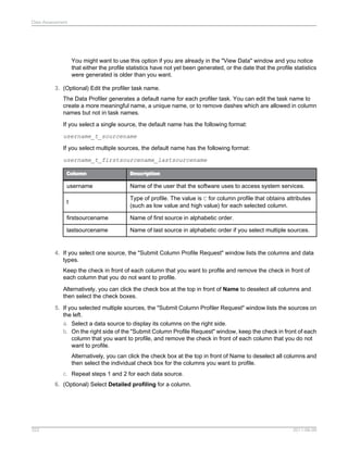 Data Assessment

You might want to use this option if you are already in the "View Data" window and you notice
that either the profile statistics have not yet been generated, or the date that the profile statistics
were generated is older than you want.
3. (Optional) Edit the profiler task name.
The Data Profiler generates a default name for each profiler task. You can edit the task name to
create a more meaningful name, a unique name, or to remove dashes which are allowed in column
names but not in task names.
If you select a single source, the default name has the following format:
username_t_sourcename
If you select multiple sources, the default name has the following format:
username_t_firstsourcename_lastsourcename
Column

Description

username

Name of the user that the software uses to access system services.

t

Type of profile. The value is C for column profile that obtains attributes
(such as low value and high value) for each selected column.

firstsourcename

Name of first source in alphabetic order.

lastsourcename

Name of last source in alphabetic order if you select multiple sources.

4. If you select one source, the "Submit Column Profile Request" window lists the columns and data
types.
Keep the check in front of each column that you want to profile and remove the check in front of
each column that you do not want to profile.
Alternatively, you can click the check box at the top in front of Name to deselect all columns and
then select the check boxes.
5. If you selected multiple sources, the "Submit Column Profiler Request" window lists the sources on
the left.
a. Select a data source to display its columns on the right side.
b. On the right side of the "Submit Column Profile Request" window, keep the check in front of each
column that you want to profile, and remove the check in front of each column that you do not
want to profile.
Alternatively, you can click the check box at the top in front of Name to deselect all columns and
then select the individual check box for the columns you want to profile.
c. Repeat steps 1 and 2 for each data source.
6. (Optional) Select Detailed profiling for a column.

322

2011-06-09

 