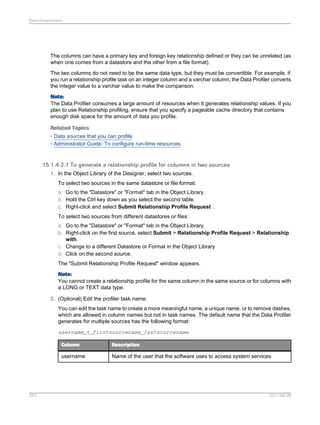 Data Assessment

The columns can have a primary key and foreign key relationship defined or they can be unrelated (as
when one comes from a datastore and the other from a file format).
The two columns do not need to be the same data type, but they must be convertible. For example, if
you run a relationship profile task on an integer column and a varchar column, the Data Profiler converts
the integer value to a varchar value to make the comparison.
Note:
The Data Profiler consumes a large amount of resources when it generates relationship values. If you
plan to use Relationship profiling, ensure that you specify a pageable cache directory that contains
enough disk space for the amount of data you profile.
Related Topics
• Data sources that you can profile
• Administrator Guide: To configure run-time resources

15.1.4.2.1 To generate a relationship profile for columns in two sources
1. In the Object Library of the Designer, select two sources.
To select two sources in the same datastore or file format:
a. Go to the "Datastore" or "Format" tab in the Object Library.
b. Hold the Ctrl key down as you select the second table.
c. Right-click and select Submit Relationship Profile Request .
To select two sources from different datastores or files:
a. Go to the "Datastore" or "Format" tab in the Object Library.
b. Right-click on the first source, select Submit > Relationship Profile Request > Relationship
with.
c. Change to a different Datastore or Format in the Object Library
d. Click on the second source.
The "Submit Relationship Profile Request" window appears.
Note:
You cannot create a relationship profile for the same column in the same source or for columns with
a LONG or TEXT data type.
2. (Optional) Edit the profiler task name.
You can edit the task name to create a more meaningful name, a unique name, or to remove dashes,
which are allowed in column names but not in task names. The default name that the Data Profiler
generates for multiple sources has the following format:
username_t_firstsourcename_lastsourcename
Column

username

324

Description

Name of the user that the software uses to access system services.

2011-06-09

 