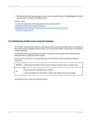 Data Assessment

9. When the profiler task has completed, you can view the profile results in the View Data option when
you right click on a table in the Object Library.
Related Topics
• To view the relationship profile data generated by the Data Profiler
• Monitoring profiler tasks using the Designer
• Management Console Guide: Monitoring profiler tasks using the Administrator
• Viewing the profiler results

15.1.5 Monitoring profiler tasks using the Designer
The "Profiler" monitor window appears automatically when you submit a profiler task if you clicked the
menu bar to view the "Profiler" monitor window. You can dock this profiler monitor pane in the Designer
or keep it separate.
The Profiler monitor pane displays the currently running task and all of the profiler tasks that have
executed within a configured number of days.
You can click on the icons in the upper-left corner of the Profiler monitor to display the following
information:
Refreshes the Profiler monitor pane to display the latest status of profiler tasks
Sources that the selected task is profiling.
If the task failed, the "Information" window also displays the error message.

The Profiler monitor shows the following columns:

326

2011-06-09

 