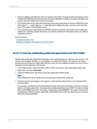 Data Assessment

7. Click the statistic in the Distincts column to display each of the 19 values and the percentage of rows
in table CUSTOMERS that have that value for column REGION. In addition, the bars in the right-most
column show the relative size of each percentage.
8. The Profiling data on the right side shows that a very large percentage of values for REGION is Null.
Click either Null under Value or 60 under Records to display the other columns in the rows that
have a Null value in the REGION column.
9. Your business rules might dictate that REGION should not contain Null values in your target data
warehouse. Therefore, decide what value you want to substitute for Null values when you define a
validation transform.
Related Topics
• Executing a profiler task
• Defining a validation rule based on a column profile

15.1.6.2 To view the relationship profile data generated by the Data Profiler
Relationship profile data shows the percentage of non matching values in columns of two sources. The
sources can be tables, flat files, or a combination of a table and a flat file. The columns can have a
primary key and foreign key relationship defined or they can be unrelated (as when one comes from a
datastore and the other from a file format).
1. In the Object Library, select the table or file for which you want to view relationship profile data.
2. Right-click and select View Data.
3. Click the "Relationship" tab (third) to view the relationship profile results.
Note:
The "Relationship" tab is visible only if you executed a relationship profile task.
4. Click the nonzero percentage in the diagram to view the key values that are not contained within
the other table.
For example, the following View Data Relationship tab shows the percentage (16.67) of customers
that do not have a sales order. The relationship profile was defined on the CUST_ID column in table
ODS_CUSTOMER and CUST_ID column in table ODS_SALESORDER. The value in the left oval
indicates that 16.67% of rows in table ODS_CUSTOMER have CUST_ID values that do not exist in
table ODS_SALESORDER.

332

2011-06-09

 