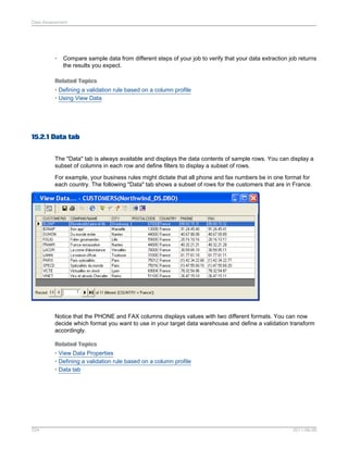 Data Assessment

•

Compare sample data from different steps of your job to verify that your data extraction job returns
the results you expect.

Related Topics
• Defining a validation rule based on a column profile
• Using View Data

15.2.1 Data tab
The "Data" tab is always available and displays the data contents of sample rows. You can display a
subset of columns in each row and define filters to display a subset of rows.
For example, your business rules might dictate that all phone and fax numbers be in one format for
each country. The following "Data" tab shows a subset of rows for the customers that are in France.

Notice that the PHONE and FAX columns displays values with two different formats. You can now
decide which format you want to use in your target data warehouse and define a validation transform
accordingly.
Related Topics
• View Data Properties
• Defining a validation rule based on a column profile
• Data tab

334

2011-06-09

 
