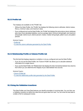 Data Assessment

15.2.2 Profile tab
Two displays are available on the "Profile" tab:
•

Without the Data Profiler, the "Profile" tab displays the following column attributes: distinct values,
NULLs, minimum value, and maximum value.

•

If you configured and use the Data Profiler, the "Profile" tab displays the same above column attributes
plus many more calculated statistics, such as average value, minimum string length, and maximum
string length, distinct count, distinct percent, median, median string length, pattern count, and pattern
percent.

Related Topics
• Profile tab
• To view the column attributes generated by the Data Profiler

15.2.3 Relationship Profile or Column Profile tab
The third tab that displays depends on whether or not you configured and use the Data Profiler.
•

If you do not use the Data Profiler, the "Column Profile" tab allows you to calculate statistical
information for a single column.

•

If you use the Data Profiler, the "Relationship" tab displays the data mismatches between two columns
from which you can determine the integrity of your data between two sources.

Related Topics
• Column Profile tab
• To view the relationship profile data generated by the Data Profiler

15.3 Using the Validation transform
The Data Profiler and View Data features can identify anomalies in incoming data. You can then use
a Validation transform to define the rules that sort good data from bad. You can write the bad data to
a table or file for subsequent review.

335

2011-06-09

 