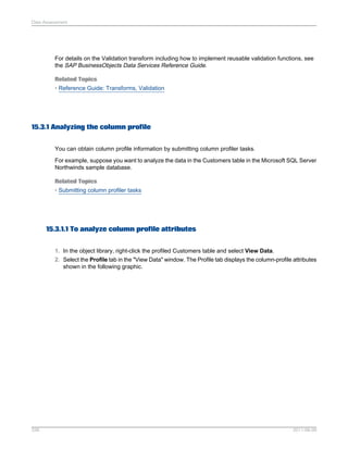 Data Assessment

For details on the Validation transform including how to implement reusable validation functions, see
the SAP BusinessObjects Data Services Reference Guide.
Related Topics
• Reference Guide: Transforms, Validation

15.3.1 Analyzing the column profile
You can obtain column profile information by submitting column profiler tasks.
For example, suppose you want to analyze the data in the Customers table in the Microsoft SQL Server
Northwinds sample database.
Related Topics
• Submitting column profiler tasks

15.3.1.1 To analyze column profile attributes
1. In the object library, right-click the profiled Customers table and select View Data.
2. Select the Profile tab in the "View Data" window. The Profile tab displays the column-profile attributes
shown in the following graphic.

336

2011-06-09

 