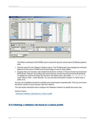 Data Assessment

The Patterns attribute for the PHONE column shows the value 20, which means 20 different patterns
exist.
3. Click the value 20 in the "Patterns" attribute column. The "Profiling data" pane displays the individual
patterns for the column PHONE and the percentage of rows for each pattern.
4. Suppose that your business rules dictate that all phone numbers in France should have the format
99.99.99.99. However, the profiling data shows that two records have the format (9) 99.99.99.99.
To display the columns for these two records in the bottom pane, click either (9) 99.99.99.99
under Value or click 2 under Records. You can see that some phone numbers in France have a
prefix of (1).
You can use a Validation transform to identify rows containing the unwanted prefix. Then you can correct
the data to conform to your busness rules then reload it.
The next section describes how to configure the Validation transform to identify the errant rows.
Related Topics
• Defining a validation rule based on a column profile

15.3.2 Defining a validation rule based on a column profile

337

2011-06-09

 