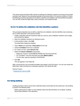 Data Assessment

This section takes the Data Profiler results and defines the Validation transform according to the sample
business rules. Based on the preceding example of the phone prefix (1) for phone numbers in France,
the following procedure describes how to define a data flow and validation rule that identifies that pattern.
You can then review the failed data, make corrections, and reload the data.

15.3.2.1 To define the validation rule that identifies a pattern
This procedure describes how to define a data flow and validation rule that identifies rows containing
the (1) prefix described in the previous section.
1. Create a data flow with the Customers table as a source, add a Validation transform and a target,
and connect the objects.
2. Open the Validation transform by clicking its name.
3. In the transform editor, click Add.
The Rule Editor dialog box displays.
4. Type a Name and optionally a Description for the rule.
5. Verify the Enabled check box is selected.
6. For "Action on Fail", select Send to Fail.
7. Select the Column Validation radio button.
a. Select the "Column" CUSTOMERS.PHONE from the drop-down list.
b. For "Condition", from the drop-down list select Match pattern.
c. For the value, type the expression '99.99.99.99'.
8. Click OK.
The rule appears in the Rules list.
After running the job, the incorrectly formatted rows appear in the Fail output. You can now review the
failed data, make corrections as necessary upstream, and reload the data.
Related Topics
• Analyzing the column profile

15.4 Using Auditing
Auditing provides a way to ensure that a data flow loads correct data into the warehouse. Use auditing
to perform the following tasks:
•

338

Define audit points to collect run time statistics about the data that flows out of objects. Auditing
stores these statistics in the repository.

2011-06-09

 
