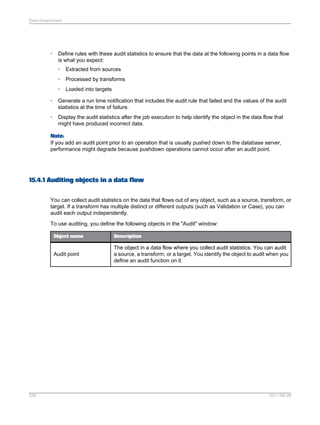Data Assessment

•

Define rules with these audit statistics to ensure that the data at the following points in a data flow
is what you expect:
•

Extracted from sources

•

Processed by transforms

•

Loaded into targets

•

Generate a run time notification that includes the audit rule that failed and the values of the audit
statistics at the time of failure.

•

Display the audit statistics after the job execution to help identify the object in the data flow that
might have produced incorrect data.

Note:
If you add an audit point prior to an operation that is usually pushed down to the database server,
performance might degrade because pushdown operations cannot occur after an audit point.

15.4.1 Auditing objects in a data flow
You can collect audit statistics on the data that flows out of any object, such as a source, transform, or
target. If a transform has multiple distinct or different outputs (such as Validation or Case), you can
audit each output independently.
To use auditing, you define the following objects in the "Audit" window:
Object name

Audit point

339

Description

The object in a data flow where you collect audit statistics. You can audit
a source, a transform, or a target. You identify the object to audit when you
define an audit function on it.

2011-06-09

 