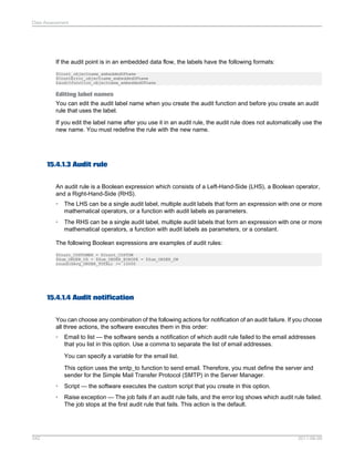 Data Assessment

If the audit point is in an embedded data flow, the labels have the following formats:
$Count_objectname_embeddedDFname
$CountError_objectname_embeddedDFname
$auditfunction_objectname_embeddedDFname

Editing label names
You can edit the audit label name when you create the audit function and before you create an audit
rule that uses the label.
If you edit the label name after you use it in an audit rule, the audit rule does not automatically use the
new name. You must redefine the rule with the new name.

15.4.1.3 Audit rule
An audit rule is a Boolean expression which consists of a Left-Hand-Side (LHS), a Boolean operator,
and a Right-Hand-Side (RHS).
•

The LHS can be a single audit label, multiple audit labels that form an expression with one or more
mathematical operators, or a function with audit labels as parameters.

•

The RHS can be a single audit label, multiple audit labels that form an expression with one or more
mathematical operators, a function with audit labels as parameters, or a constant.

The following Boolean expressions are examples of audit rules:
$Count_CUSTOMER = $Count_CUSTDW
$Sum_ORDER_US + $Sum_ORDER_EUROPE = $Sum_ORDER_DW
round($Avg_ORDER_TOTAL) >= 10000

15.4.1.4 Audit notification
You can choose any combination of the following actions for notification of an audit failure. If you choose
all three actions, the software executes them in this order:
•

Email to list — the software sends a notification of which audit rule failed to the email addresses
that you list in this option. Use a comma to separate the list of email addresses.
You can specify a variable for the email list.
This option uses the smtp_to function to send email. Therefore, you must define the server and
sender for the Simple Mail Transfer Protocol (SMTP) in the Server Manager.

•
•

342

Script — the software executes the custom script that you create in this option.
Raise exception — The job fails if an audit rule fails, and the error log shows which audit rule failed.
The job stops at the first audit rule that fails. This action is the default.

2011-06-09

 