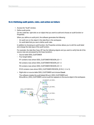 Data Assessment

15.4.3 Defining audit points, rules, and action on failure
1. Access the "Audit" window.
2. Define audit points.
On the Label tab, right-click on an object that you want to audit and choose an audit function or
Properties.
When you define an audit point, the software generates the following:
•
•

An audit icon on the object in the data flow in the workspace
An audit label that you use to define audit rules.

In addition to choosing an audit function, the Properties window allows you to edit the audit label
and change the data type of the audit function.
For example, the data flow Case_DF has the following objects and you want to verify that all of the
source rows are processed by the Case transform.
•
•

Source table ODS_CUSTOMER
Four target tables:
R1 contains rows where ODS_CUSTOMER.REGION_ID = 1
R2 contains rows where ODS_CUSTOMER.REGION_ID = 2
R3 contains rows where ODS_CUSTOMER.REGION_ID = 3
R123 contains rows where ODS_CUSTOMER.REGION_ID IN (1, 2 or 3)

a. Right-click on source table ODS_CUSTOMER and choose Count.
The software creates the audit labels $Count_ODS_CUSTOMER and
$CountError_ODS_CUSTOMER, and an audit icon appears on the source object in the workspace.

344

2011-06-09

 