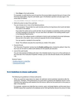 Data Assessment

h. Click Close in the Audit window.
For example, to verify that the count of rows from the source table is equal to the sum of rows in the
first three target tables, drag the audit labels, type in the Boolean operation and plus signs in the
smart editor as follows:
Count_ODS_CUSTOMER = $Count_R1 + $Count_R2 + $Count_R3

4. Define the action to take if the audit fails.
You can choose one or more of the following actions:
• Raise exception: The job fails if an audit rule fails and the error log shows which audit rule failed.
This action is the default.
If you clear this option and an audit rule fails, the job completes successfully and the audit does
not write messages to the job log. You can view which rule failed in the Auditing Details report
in the Metadata Reporting tool.
•

Email to list: The software sends a notification of which audit rule failed to the email addresses
that you list in this option. Use a comma to separate the list of email addresses.
You can specify a variable for the email list.

•

Script: The software executes the script that you create in this option.

5. Execute the job.
The "Execution Properties" window has the Enable auditing option checked by default. Clear this
box if you do not want to collect audit statistics for this specific job execution.
6. Look at the audit results.
You can view passed and failed audit rules in the metadata reports. If you turn on the audit trace on
the Trace tab in the "Execution Properties" window, you can view all audit results on the Job Monitor
Log.
Related Topics
• Auditing objects in a data flow
• Viewing audit results

15.4.4 Guidelines to choose audit points
The following are guidelines to choose audit points:
•

When you audit the output data of an object, the optimizer cannot pushdown operations after the
audit point. Therefore, if the performance of a query that is pushed to the database server is more
important than gathering audit statistics from the source, define the first audit point on the query or
later in the data flow.
For example, suppose your data flow has a source, query, and target objects, and the query has a
WHERE clause that is pushed to the database server that significantly reduces the amount of data

346

2011-06-09

 