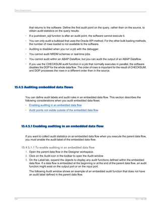 Data Assessment

that returns to the software. Define the first audit point on the query, rather than on the source, to
obtain audit statistics on the query results.
•

If a pushdown_sql function is after an audit point, the software cannot execute it.

•

You can only audit a bulkload that uses the Oracle API method. For the other bulk loading methods,
the number of rows loaded is not available to the software.

•

Auditing is disabled when you run a job with the debugger.

•

You cannot audit NRDM schemas or real-time jobs.

•

You cannot audit within an ABAP Dataflow, but you can audit the output of an ABAP Dataflow.

•

If you use the CHECKSUM audit function in a job that normally executes in parallel, the software
disables the DOP for the whole data flow. The order of rows is important for the result of CHECKSUM,
and DOP processes the rows in a different order than in the source.

15.4.5 Auditing embedded data flows
You can define audit labels and audit rules in an embedded data flow. This section describes the
following considerations when you audit embedded data flows:
•

Enabling auditing in an embedded data flow

•

Audit points not visible outside of the embedded data flow

15.4.5.1 Enabling auditing in an embedded data flow
If you want to collect audit statistics on an embedded data flow when you execute the parent data flow,
you must enable the audit label of the embedded data flow.

15.4.5.1.1 To enable auditing in an embedded data flow
1. Open the parent data flow in the Designer workspace.
2. Click on the Audit icon in the toolbar to open the Audit window
3. On the Label tab, expand the objects to display any audit functions defined within the embedded
data flow. If a data flow is embedded at the beginning or at the end of the parent data flow, an audit
function might exist on the output port or on the input port.
The following Audit window shows an example of an embedded audit function that does not have
an audit label defined in the parent data flow.

347

2011-06-09

 
