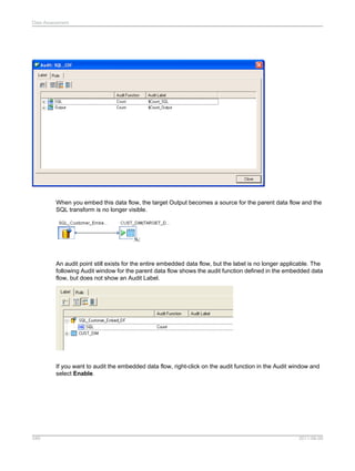 Data Assessment

When you embed this data flow, the target Output becomes a source for the parent data flow and the
SQL transform is no longer visible.

An audit point still exists for the entire embedded data flow, but the label is no longer applicable. The
following Audit window for the parent data flow shows the audit function defined in the embedded data
flow, but does not show an Audit Label.

If you want to audit the embedded data flow, right-click on the audit function in the Audit window and
select Enable.

349

2011-06-09

 