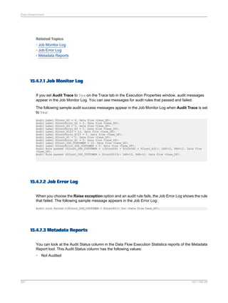 Data Assessment

Related Topics
• Job Monitor Log
• Job Error Log
• Metadata Reports

15.4.7.1 Job Monitor Log
If you set Audit Trace to Yes on the Trace tab in the Execution Properties window, audit messages
appear in the Job Monitor Log. You can see messages for audit rules that passed and failed.
The following sample audit success messages appear in the Job Monitor Log when Audit Trace is set
to Yes:
Audit Label $Count_R2 = 4. Data flow <Case_DF>.
Audit Label $CountError_R2 = 0. Data flow <Case_DF>.
Audit Label $Count_R3 = 3. Data flow <Case_DF>.
Audit Label $CountError_R3 = 0. Data flow <Case_DF>.
Audit Label $Count_R123 = 12. Data flow <Case_DF>.
Audit Label $CountError_R123 = 0. Data flow <Case_DF>.
Audit Label $Count_R1 = 5. Data flow <Case_DF>.
Audit Label $CountError_R1 = 0. Data flow <Case_DF>.
Audit Label $Count_ODS_CUSTOMER = 12. Data flow <Case_DF>.
Audit Label $CountError_ODS_CUSTOMER = 0. Data flow <Case_DF>.
Audit Rule passed ($Count_ODS_CUSTOMER = (($CountR1 + $CountR2 + $Count_R3)): LHS=12, RHS=12. Data flow
<Case_DF>.
Audit Rule passed ($Count_ODS_CUSTOMER = $CountR123): LHS=12, RHS=12. Data flow <Case_DF>.

15.4.7.2 Job Error Log
When you choose the Raise exception option and an audit rule fails, the Job Error Log shows the rule
that failed. The following sample message appears in the Job Error Log:
Audit rule failed <($Count_ODS_CUSTOMER = $CountR1)> for <Data flow Case_DF>.

15.4.7.3 Metadata Reports
You can look at the Audit Status column in the Data Flow Execution Statistics reports of the Metadata
Report tool. This Audit Status column has the following values:
•

351

Not Audited

2011-06-09

 