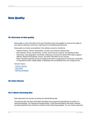 Data Quality

Data Quality

16.1 Overview of data quality
Data quality is a term that refers to the set of transforms that work together to improve the quality of
your data by cleansing, enhancing, matching and consolidating data elements.
Data quality is primarily accomplished in the software using four transforms:
•
•
•
•

Address Cleanse. Parses, standardizes, corrects, and enhances address data.
Data Cleanse. Parses, standardizes, corrects, and enhances customer and operational data.
Geocoding. Uses geographic coordinates, addresses, and point-of-interest (POI) data to append
address, latitude and longitude, census, and other information to your records.
Match. Identifies duplicate records at multiple levels within a single pass for individuals, households,
or corporations within multiple tables or databases and consolidates them into a single source.

Related Topics
• Address Cleanse
• Geocoding
• Matching strategies

16.2 Data Cleanse

16.2.1 About cleansing data
Data cleansing is the process of parsing and standardizing data.
The parsing rules and other information that define how to parse and standardize are stored in a
cleansing package. The Cleansing Package Builder in SAP BusinessObjects Information Steward
provides a graphical user interface to create and refine cleansing packages. You can create a cleansing

353

2011-06-09

 