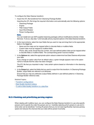 Data Quality

To configure the Data Cleanse transform:
1. Import the ATL file transferred from Cleansing Package Builder.
Importing the ATL file brings the required information and automatically sets the following options:
• Cleansing Package
• Engine
• Filter Output Fields
• Input Word Breaker
• Parser Configuration
Note:
You can install and use SAP-supplied cleansing packages without modifications directly in Data
Services. To do so, skip step 1 and manually set any required options in the Data Cleanse transform.
2. In the input schema, select the input fields that you want to map and drag them to the appropriate
fields in the Input tab.
•
•
•

Name and firm data can be mapped either to discrete fields or multiline fields.
Custom data must be mapped to multiline fields.
Phone, date, email, Social Security number, and user-defined pattern data can be mapped either
to discrete fields or multiline fields. The corresponding parser must be enabled.

3. In the Options tab, select the appropriate option values to determine how Data Cleanse will process
your data.
If you change an option value from its default value, a green triangle appears next to the option
name to indicate that the value has been changed.
The ATL file that you imported in step 1 sets certain options based on information in the cleansing
package.
4. In the Output tab, select the fields that you want to output from the transform. In Cleansing Package
Builder, output fields are referred to as attributes.
Ensure that you map any attributes (output fields) defined in user-defined patterns in Cleansing
Package Builder reference data.
Related Topics
• Transform configurations
• Data Quality transform editors
• To add a Data Quality transform to a data flow

16.2.4 Ranking and prioritizing parsing engines
When dealing with multiline input, you can configure the Data Cleanse transform to use only specific
parsers and to specify the order the parsers are run. Carefully selecting which parsers to use and in
what order can be beneficial. Turning off parsers that you do not need significantly improves parsing
speed and reduces the chances that your data will be parsed incorrectly.

357

2011-06-09

 