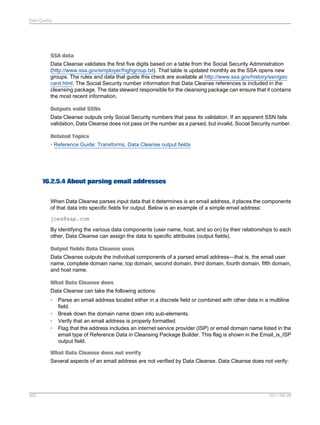 Data Quality

SSA data
Data Cleanse validates the first five digits based on a table from the Social Security Administration
(http://www.ssa.gov/employer/highgroup.txt). That table is updated monthly as the SSA opens new
groups. The rules and data that guide this check are available at http://www.ssa.gov/history/ssn/geo
card.html. The Social Security number information that Data Cleanse references is included in the
cleansing package. The data steward responsible for the cleansing package can ensure that it contains
the most recent information.
Outputs valid SSNs
Data Cleanse outputs only Social Security numbers that pass its validation. If an apparent SSN fails
validation, Data Cleanse does not pass on the number as a parsed, but invalid, Social Security number.
Related Topics
• Reference Guide: Transforms, Data Cleanse output fields

16.2.5.4 About parsing email addresses
When Data Cleanse parses input data that it determines is an email address, it places the components
of that data into specific fields for output. Below is an example of a simple email address:
joex@sap.com
By identifying the various data components (user name, host, and so on) by their relationships to each
other, Data Cleanse can assign the data to specific attributes (output fields).
Output fields Data Cleanse uses
Data Cleanse outputs the individual components of a parsed email address—that is, the email user
name, complete domain name, top domain, second domain, third domain, fourth domain, fifth domain,
and host name.
What Data Cleanse does
Data Cleanse can take the following actions:
•
•
•
•

Parse an email address located either in a discrete field or combined with other data in a multiline
field.
Break down the domain name down into sub-elements.
Verify that an email address is properly formatted.
Flag that the address includes an internet service provider (ISP) or email domain name listed in the
email type of Reference Data in Cleansing Package Builder. This flag is shown in the Email_is_ISP
output field.

What Data Cleanse does not verify
Several aspects of an email address are not verified by Data Cleanse. Data Cleanse does not verify:

362

2011-06-09

 