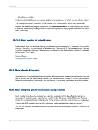 Data Quality

•

driver license numbers

In other words, Data Cleanse can parse any alphanumeric sequence for which you can define a pattern.
The user-defined pattern matching (UDPM) parser looks for the pattern across each entire field.
Patterns are defined using regular expressions in the Reference Data tab of Cleansing Package Builder.
Check with the cleansing package owner to determine any required mappings for input fields and output
fields (attributes).

16.2.5.6 About parsing street addresses
Data Cleanse does not identify and parse individual address components. To parse data that contains
address information, process it using a Global Address Cleanse or U.S. Regulatory Address Cleanse
transform prior to Data Cleanse. If address data is processed by the Data Cleanse transform, it is usually
output to the "Extra" fields.
Related Topics
• How address cleanse works

16.2.6 About standardizing data
Standard forms for individual variations are defined within a cleansing package using Cleansing Package
Builder. Additionally, the Data Cleanse transform can standardize data to make its format more consistent.
Data characteristics that the transform can standardize include case, punctuation, and abbreviations.

16.2.7 About assigning gender descriptions and prenames
Each variation in a cleansing package has a gender associated with it. By default, the gender is
“unassigned”. You can assign a gender to a variation in the Advanced mode of Cleansing Package
Builder. Gender descriptions are: strong male, strong female, weak male, weak female, and ambiguous.
Variations in SAP-supplied name and firm cleansing packages have been assigned genders.
You can use the Data Cleanse transform to output the gender associated with a variation to the GENDER
output field.

364

2011-06-09

 