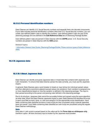 Data Quality

16.2.9.3 Personal identification numbers
Data Cleanse can identify U.S. Social Security numbers and separate them into discrete components.
If your data includes personal identification numbers other than U.S. Social Security numbers, you can
create user-defined pattern rules to identify the numbers. User-defined pattern rules are part of the
cleansing package and are defined in the Edit Reference Data tab of Cleansing Package Builder.
User-defined pattern rules are parsed in Data Cleanse with the UDPM parser. U.S. Social Security
numbers are parsed in Data Cleanse with the SSN parser.
Related Topics
• Information Steward User Guide: Cleansing Package Builder, Parse common types of data (reference
data),

16.2.10 Japanese data

16.2.10.1 About Japanese data
Data Cleanse can identify and parse Japanese data or mixed data that contains both Japanese and
Latin characters. To ensure that Data Cleanse parses the data correctly, you must use the Japanese
engine.
In general, Data Cleanse uses a word breaker to break an input string into individual parsed values
and then attempts to recombine adjacent parsed values into variations. Each variation is assigned one
or more classifications based on how the variation is defined in the cleansing package. The input is
then parsed according to the parser and parsing rules defined in the cleansing package.
Due to its structure, Japanese data cannot be accurately broken and parsed using the same algorithm
as other data. When the Data Cleanse Japanese engine is used, Data Cleanse first identifies the script
in each input field as kanji, kana, or Latin and assigns it to the appropriate script classification. Input
fields containing data classified as kana or kanji script are then processed using a special Japanese
lexer and parser. Input fields containing data classified as Latin script are processed using the regular
Data Cleanse methodology.
Note:
Only data in Latin script is parsed based on the value set for the Parse data on whitespace only
transform option. All kana and kanji input is broken by the Japanese word breaker.

368

2011-06-09

 