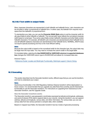 Data Quality

16.2.10.2 Text width in output fields
Many Japanese characters are represented in both fullwidth and halfwidth forms. Latin characters can
be encoded in either a proportional or fullwidth form. In either case, the fullwidth form requires more
space than the halfwidth or proportional form.
To standardize your data, you can use the Character Width Style option to set the character width for
all output fields to either fullwidth or halfwidth. The normal width value reflects the normalized character
width based on script type. Thus some output fields contain halfwidth characters and other fields contain
fullwidth characters. For example, all fullwidth Latin characters are standardized to their halfwidth forms
and all halfwidth katakana characters are standardized to their fullwidth forms. NORMAL_WIDTH does
not require special processing and thus is the most efficient setting.
Note:
Because the output width is based on the normalized width for the character type, the output data may
be larger than the input data. You may need to increase the column width in the target table.
For template tables, selecting the Use NVARCHAR for VARCHAR columns in supported databases
box changes the VARCHAR column type to NVARCHAR and allows for increased data size.
Related Topics
• Reference Guide: Locales and Multi-byte Functionality, Multi-byte support, Column Sizing

16.3 Geocoding
This section describes how the Geocoder transform works, different ways that you can use the transform,
and how to understand your output.
Note:
GeoCensus functionality in the USA Regulatory Address Cleanse transform will be deprecated in a
future version. It is recommended that you upgrade any data flows that currently use the GeoCensus
functionality to use the Geocoder transform. For instructions on upgrading from GeoCensus to the
Geocoder transform, see the Upgrade Guide.
How the Geocoder transform works
The Geocoder transform uses geographic coordinates expressed as latitude and longitude, addresses,
and point-of-interest (POI) data to append data to your records. Using the transform, you can append
address, latitude and longitude, census data, and other information. For census data, you can use
census data from two census periods to compare data, when available.
Based on mapped input fields, the Geocoder transform has two modes of geocode processing:

369

2011-06-09

 