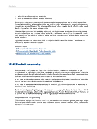 Data Quality

•
•

point-of-interest and address geocoding
point-of-interest and address reverse geocoding

In general, the transform uses geocoding directories to calculate latitude and longitude values for a
house by interpolating between a beginning and ending point of a line segment where the line segment
represents a range of houses. The latitude and longitude values may be slightly offset from the exact
location from where the house actually exists.
The Geocoder transform also supports geocoding parcel directories, which contain the most precise
and accurate latitude and longitude values available for addresses, depending on the available country
data. Geocoding parcel data is stored as points, so rather than getting you near the house, it takes you
to the exact door.
Typically, the Geocoder transform is used in conjunction with the Global Address Cleanse or USA
Regulatory Address Cleanse transform.
Related Topics
• Reference Guide: Transforms, Geocoder
• Reference Guide: Data Quality Fields, Geocoder fields
• GeoCensus (USA Regulatory Address Cleanse)

16.3.1 POI and address geocoding
In address geocoding mode, the Geocoder transform assigns geographic data. Based on the
completeness of the input address data, the Geocoder transform can return multiple levels of latitude
and longitude data. Including latitude and longitude information in your data may help your organization
to target certain population sizes and other regional geographical data.
If you have a complete address as input data, including the primary number, the Geocoder transform
returns the latitude and longitude coordinates to the exact location.
If you have an address that has only a locality or Postcode, you receive coordinates in the locality or
Postcode area, respectively.
Point-of-interest geocoding lets you provide an address or geographical coordinates to return a list of
locations that match your criteria within a geographical area. A point of interest, or POI, is the name of
a location that is useful or interesting, such as a gas station or historical monument.
Prepare records for geocoding
The Geocoder transform works best when it has standardized and corrected address data, so to obtain
the most accurate information you may want to place an address cleanse transform before the Geocoder
transform in the workflow.

370

2011-06-09

 