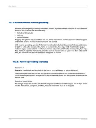 Data Quality

16.3.2 POI and address reverse geocoding
Reverse geocoding lets you identify the closest address or point of interest based on an input reference
location, which can be one of the following:
• latitude and longitude
• address
• point of interest
Mapping the optional radius input field lets you define the distance from the specified reference point
and identify an area in which matching records are located.
With reverse geocoding, you can find one or more locations that can be points of interest, addresses,
or both by setting the Search_Filter_Name or Search_Filter_Type input field. This limits the output
matches to your search criteria. To return an address only, enter ADDR in the Search_Filter_Type input
field. To return a point of interest only, enter the point-of-interest name or type. If you don't set a search
filter, the transform returns both addresses and points of interest.

16.3.2.1 Reverse geocoding scenarios
Scenario 3
Scenario: Use latitude and longitude to find one or more addresses or points of interest.
The following sections describe the required and optional input fields and available output fields to
obtain either single-record or multiple-record results for this scenario. We also provide an example with
sample data.
Required input fields
For a single-record result, both Latitude and Longitude input fields must be mapped. For multiple-record
results, the Latitude, Longitude, and Max_Records input fields must all be mapped.

376

2011-06-09

 