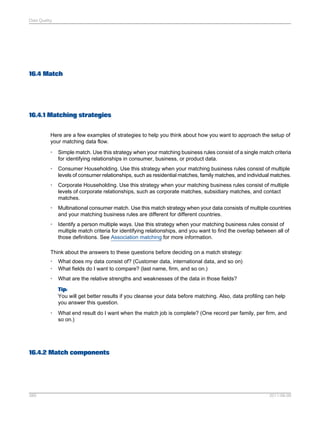 Data Quality

16.4 Match

16.4.1 Matching strategies
Here are a few examples of strategies to help you think about how you want to approach the setup of
your matching data flow.
•

Simple match. Use this strategy when your matching business rules consist of a single match criteria
for identifying relationships in consumer, business, or product data.

•

Consumer Householding. Use this strategy when your matching business rules consist of multiple
levels of consumer relationships, such as residential matches, family matches, and individual matches.

•

Corporate Householding. Use this strategy when your matching business rules consist of multiple
levels of corporate relationships, such as corporate matches, subsidiary matches, and contact
matches.

•

Multinational consumer match. Use this match strategy when your data consists of multiple countries
and your matching business rules are different for different countries.

•

Identify a person multiple ways. Use this strategy when your matching business rules consist of
multiple match criteria for identifying relationships, and you want to find the overlap between all of
those definitions. See Association matching for more information.

Think about the answers to these questions before deciding on a match strategy:
•
•

What does my data consist of? (Customer data, international data, and so on)
What fields do I want to compare? (last name, firm, and so on.)

•

What are the relative strengths and weaknesses of the data in those fields?
Tip:
You will get better results if you cleanse your data before matching. Also, data profiling can help
you answer this question.

•

What end result do I want when the match job is complete? (One record per family, per firm, and
so on.)

16.4.2 Match components

389

2011-06-09

 