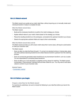 Data Quality

16.4.3.1 Match wizard
The Match wizard can quickly set up match data flows, without requiring you to manually create each
individual transform it takes to complete the task.
What the Match wizard does
The Match wizard:
•

Builds all the necessary transforms to perform the match strategy you choose.

•

Applies default values to your match criteria based on the strategy you choose.

•

Places the resulting transforms on the workspace, connected to the upstream transform you choose.

•

Detects the appropriate upstream fields and maps to them automatically.

What the Match wizard does not do
The Match wizard provides you with a basic match setup that in some cases, will require customization
to meet your business rules.
The Match wizard:
•

Does not alter any data that flows through it. To correct non-standard entries or missing data, place
one of the address cleansing transforms and a Data Cleanse transform upstream from the matching
process.

•

Does not connect the generated match transforms to any downstream transform, such as a Loader.
You are responsible for connecting these transforms.

•

Does not allow you to set rule-based or weighted scoring values for matching. The Match wizard
incorporates a "best practices" standard that set these values for you. You may want to edit option
values to conform to your business rules.

Related Topics
• Combination method

16.4.3.2 Before you begin
Prepare a data flow for the Match wizard
To maximize its usefulness, be sure to include the following in your data flow before you launch the
Match wizard:

392

2011-06-09

 