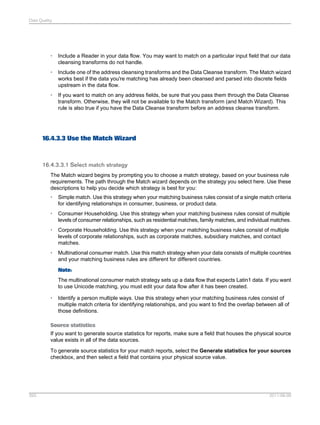 Data Quality

•

Include a Reader in your data flow. You may want to match on a particular input field that our data
cleansing transforms do not handle.

•

Include one of the address cleansing transforms and the Data Cleanse transform. The Match wizard
works best if the data you're matching has already been cleansed and parsed into discrete fields
upstream in the data flow.

•

If you want to match on any address fields, be sure that you pass them through the Data Cleanse
transform. Otherwise, they will not be available to the Match transform (and Match Wizard). This
rule is also true if you have the Data Cleanse transform before an address cleanse transform.

16.4.3.3 Use the Match Wizard

16.4.3.3.1 Select match strategy
The Match wizard begins by prompting you to choose a match strategy, based on your business rule
requirements. The path through the Match wizard depends on the strategy you select here. Use these
descriptions to help you decide which strategy is best for you:
•

Simple match. Use this strategy when your matching business rules consist of a single match criteria
for identifying relationships in consumer, business, or product data.

•

Consumer Householding. Use this strategy when your matching business rules consist of multiple
levels of consumer relationships, such as residential matches, family matches, and individual matches.

•

Corporate Householding. Use this strategy when your matching business rules consist of multiple
levels of corporate relationships, such as corporate matches, subsidiary matches, and contact
matches.

•

Multinational consumer match. Use this match strategy when your data consists of multiple countries
and your matching business rules are different for different countries.
Note:
The multinational consumer match strategy sets up a data flow that expects Latin1 data. If you want
to use Unicode matching, you must edit your data flow after it has been created.

•

Identify a person multiple ways. Use this strategy when your matching business rules consist of
multiple match criteria for identifying relationships, and you want to find the overlap between all of
those definitions.

Source statistics
If you want to generate source statistics for reports, make sure a field that houses the physical source
value exists in all of the data sources.
To generate source statistics for your match reports, select the Generate statistics for your sources
checkbox, and then select a field that contains your physical source value.

393

2011-06-09

 